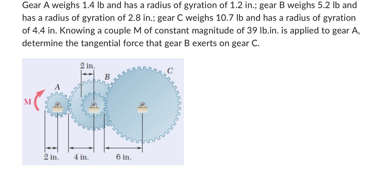 Gear A weighs 1.4 lb and has a radius of gyration of 1.2 in.; gear B weighs 5.2 lb and
has a radius of gyration of 2.8 in.; gear C weighs 10.7 lb and has a radius of gyration
of 4.4 in. Knowing a couple M of constant magnitude of 39 lb.in. is applied to gear A,
determine the tangential force that gear B exerts on gear C.
M
A
2 in.
2 in.
4 in.
B
6 in.