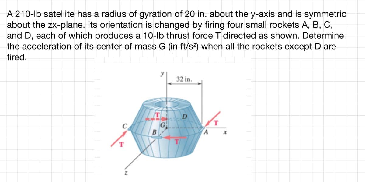 A 210-lb satellite has a radius of gyration of 20 in. about the y-axis and is symmetric
about the zx-plane. Its orientation is changed by firing four small rockets A, B, C,
and D, each of which produces a 10-lb thrust force T directed as shown. Determine
the acceleration of its center of mass G (in ft/s²) when all the rockets except D are
fired.
T
B
G
32 in.
T
D
T
A x