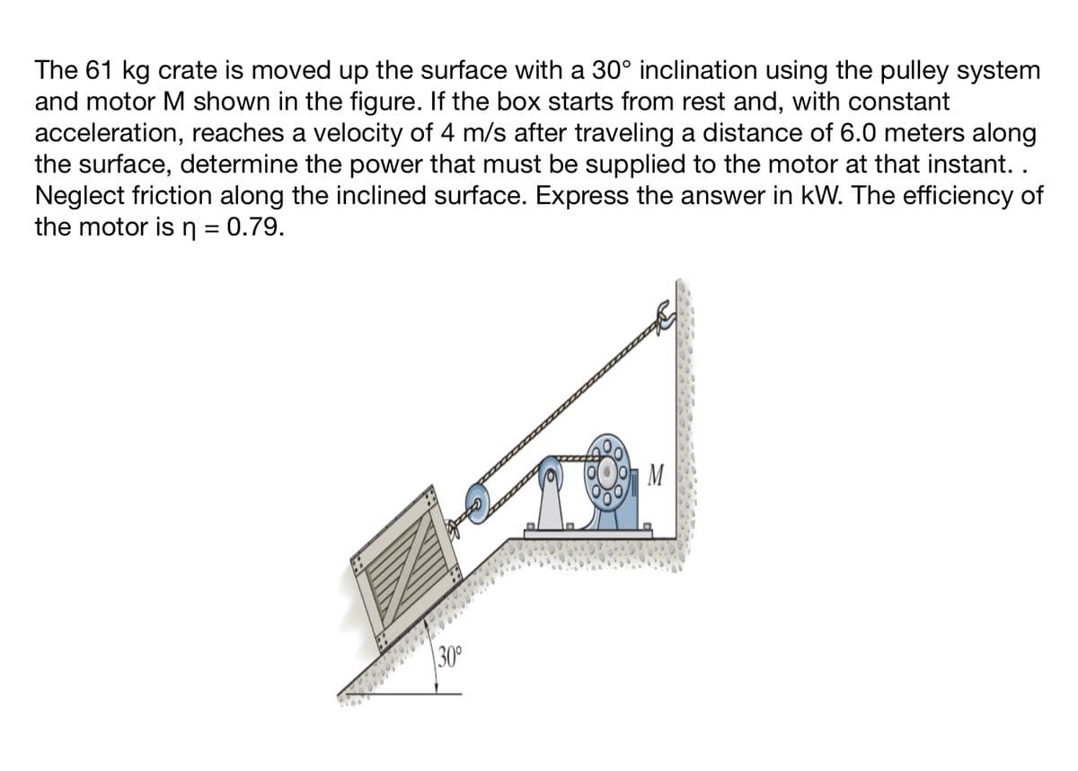 The 61 kg crate is moved up the surface with a 30° inclination using the pulley system
and motor M shown in the figure. If the box starts from rest and, with constant
acceleration, reaches a velocity of 4 m/s after traveling a distance of 6.0 meters along
the surface, determine the power that must be supplied to the motor at that instant. .
Neglect friction along the inclined surface. Express the answer in kW. The efficiency of
the motor is n = 0.79.
30°
M