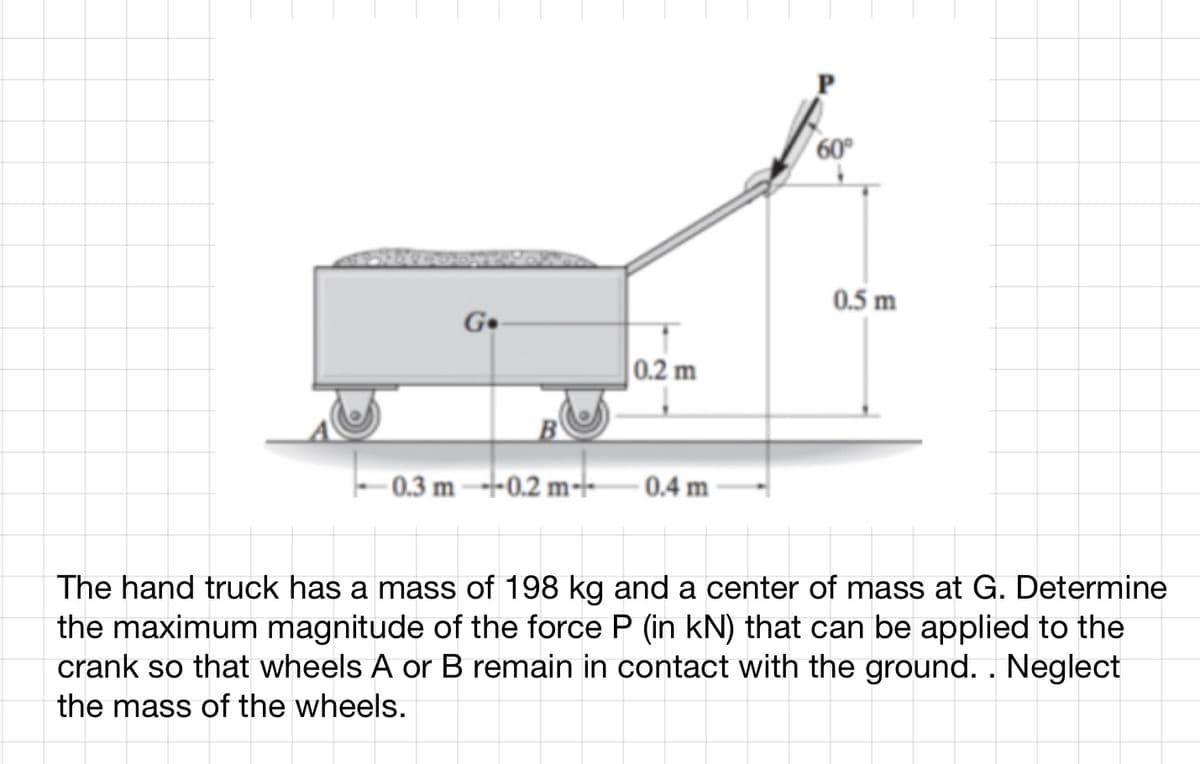 Go
0.3 m---0.2 m-
0.2 m
0.4 m
60°
0.5 m
The hand truck has a mass of 198 kg and a center of mass at G. Determine
the maximum magnitude of the force P (in kN) that can be applied to the
crank so that wheels A or B remain in contact with the ground. . Neglect
the mass of the wheels.