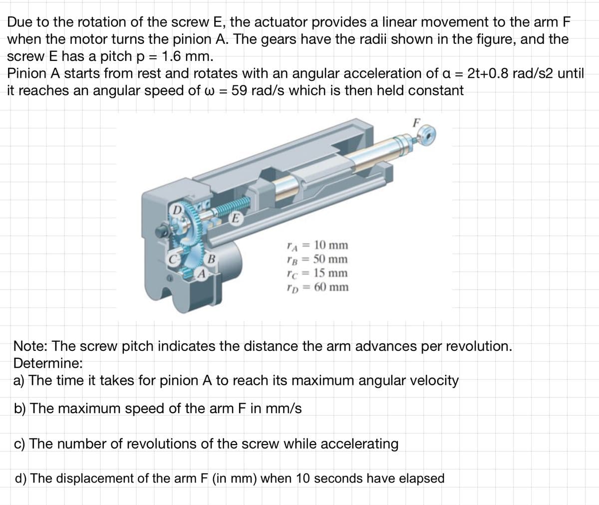 Due to the rotation of the screw E, the actuator provides a linear movement to the arm F
when the motor turns the pinion A. The gears have the radii shown in the figure, and the
screw E has a pitch p = 1.6 mm.
Pinion A starts from rest and rotates with an angular acceleration of a = 2t+0.8 rad/s2 until
it reaches an angular speed of w = 59 rad/s which is then held constant
Poradio men
D
B
TA
10 mm
TB = 50 mm
rc = 15 mm
TD = 60 mm
F
Note: The screw pitch indicates the distance the arm advances per revolution.
Determine:
a) The time it takes for pinion A to reach its maximum angular velocity
b) The maximum speed of the arm F in mm/s
c) The number of revolutions of the screw while accelerating
d) The displacement of the arm F (in mm) when 10 seconds have elapsed