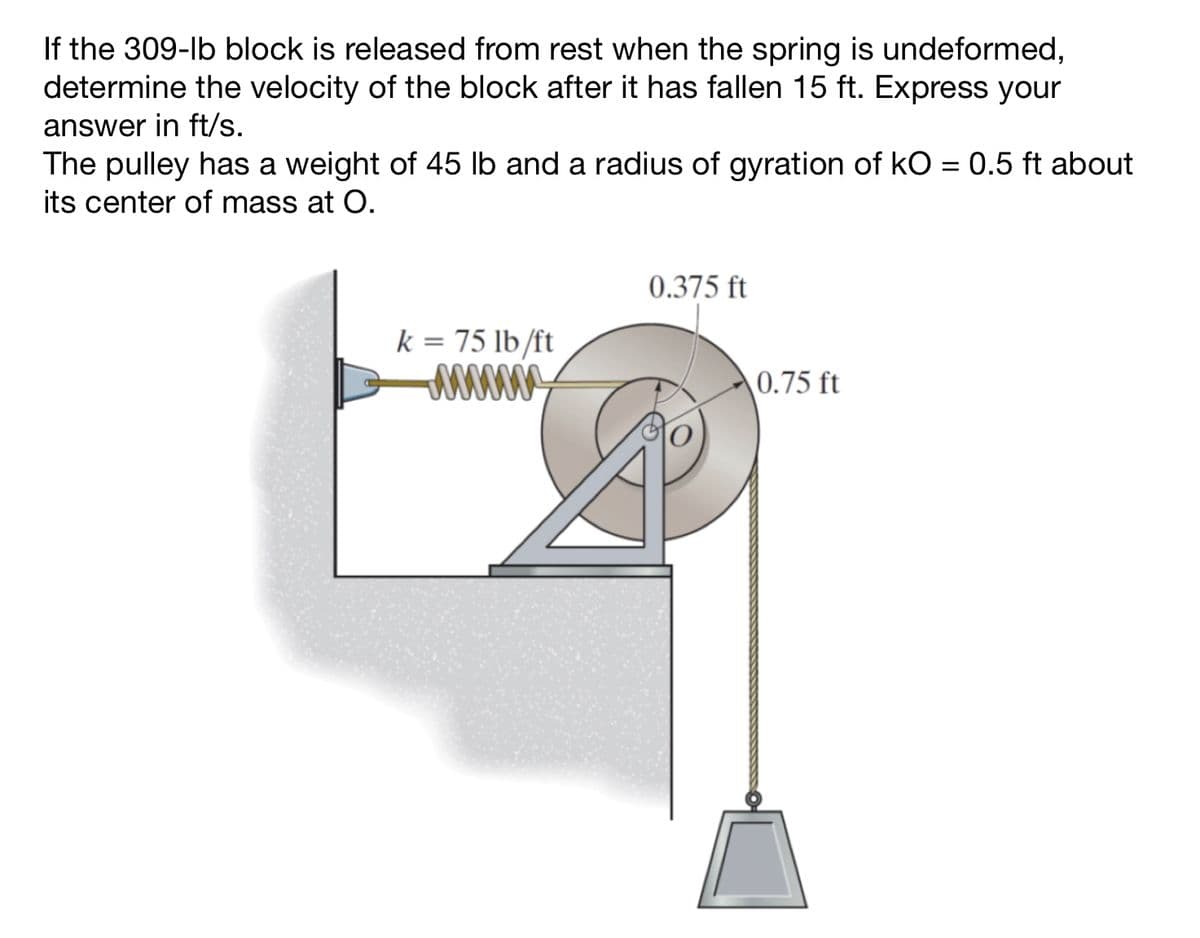 If the 309-lb block is released from rest when the spring is undeformed,
determine the velocity of the block after it has fallen 15 ft. Express your
answer in ft/s.
The pulley has a weight of 45 lb and a radius of gyration of kO = 0.5 ft about
its center of mass at O.
k = 75 lb/ft
/////
0.375 ft
0.75 ft