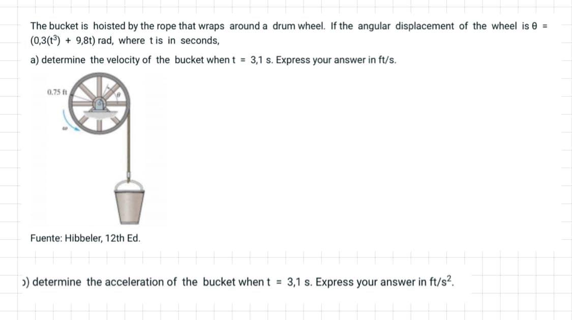 The bucket is hoisted by the rope that wraps around a drum wheel. If the angular displacement of the wheel is 0 =
(0,3(1³) + 9,8t) rad, where tis in seconds,
a) determine the velocity of the bucket when t = 3,1 s. Express your answer in ft/s.
0.75 ft
Fuente: Hibbeler, 12th Ed.
>) determine the acceleration of the bucket when t = 3,1 s. Express your answer in ft/s².