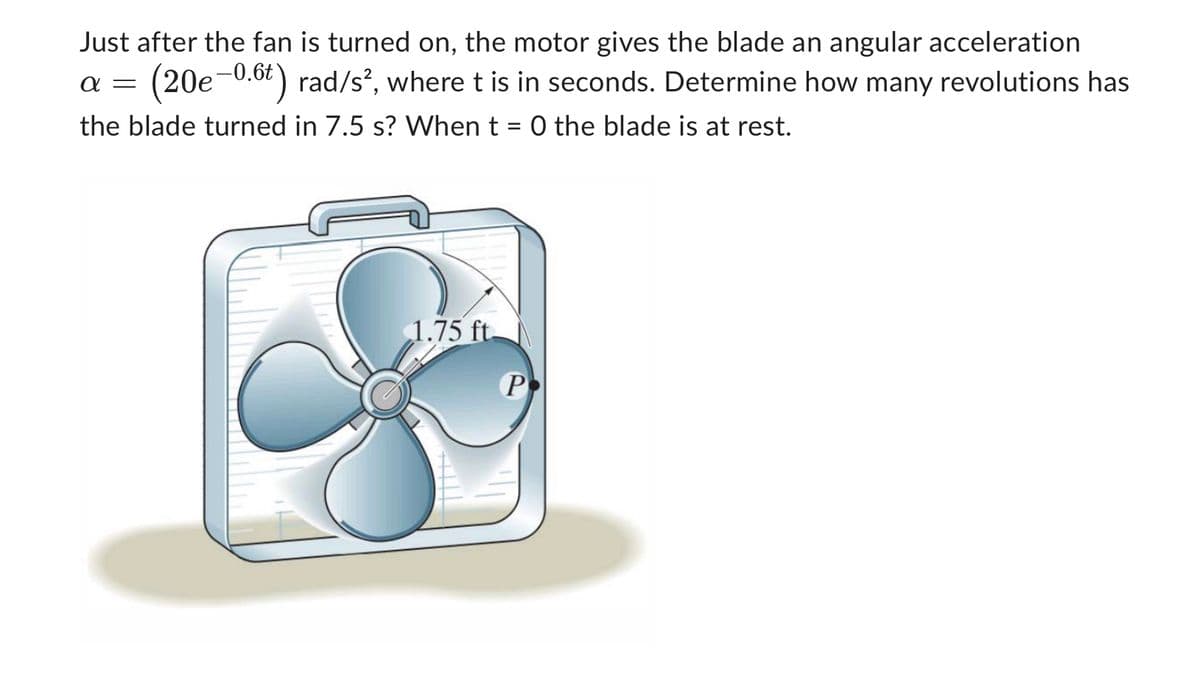 Just after the fan is turned on, the motor gives the blade an angular acceleration
α = (20e-0.6t) rad/s², where t is in seconds. Determine how many revolutions has
the blade turned in 7.5 s? When t = 0 the blade is at rest.
1.75 ft.
P