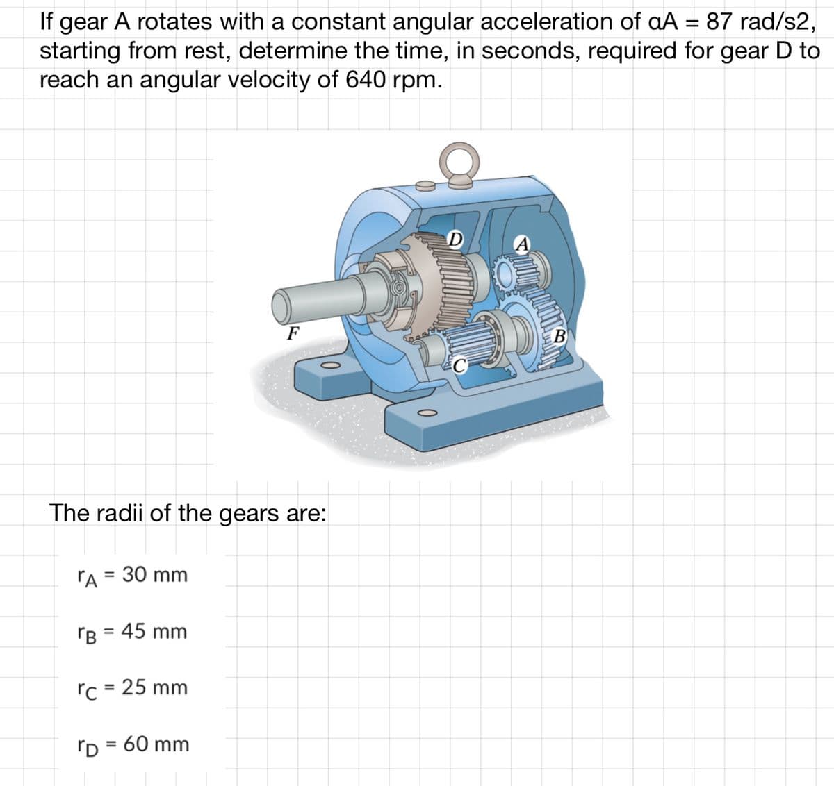 If gear A rotates with a constant angular acceleration of aA = 87 rad/s2,
starting from rest, determine the time, in seconds, required for gear D to
reach an angular velocity of 640 rpm.
F
The radii of the gears are:
T
A = 30 mm
rB = 45 mm
rc = 25 mm
D = 60 mm