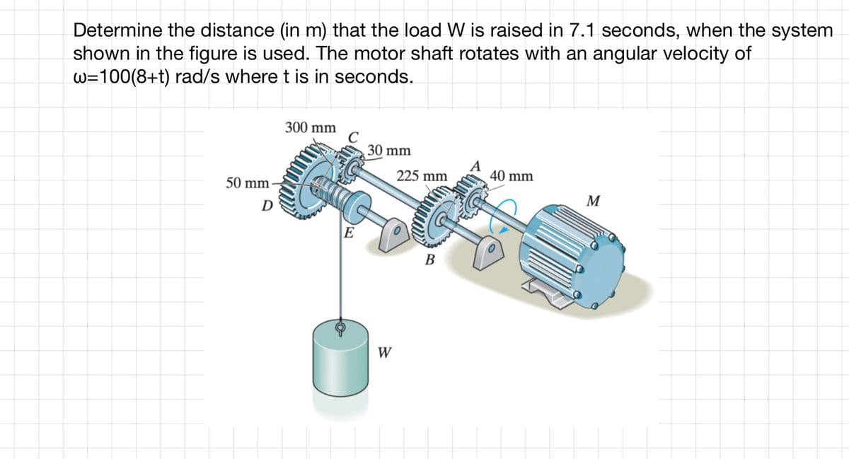 Determine the distance (in m) that the load W is raised in 7.1 seconds, when the system
shown in the figure is used. The motor shaft rotates with an angular velocity of
w=100(8+t) rad/s where t is in seconds.
50 mm
D
300 mm
30 mm
Consta
E
W
225 mm
B
A
40 mm
M