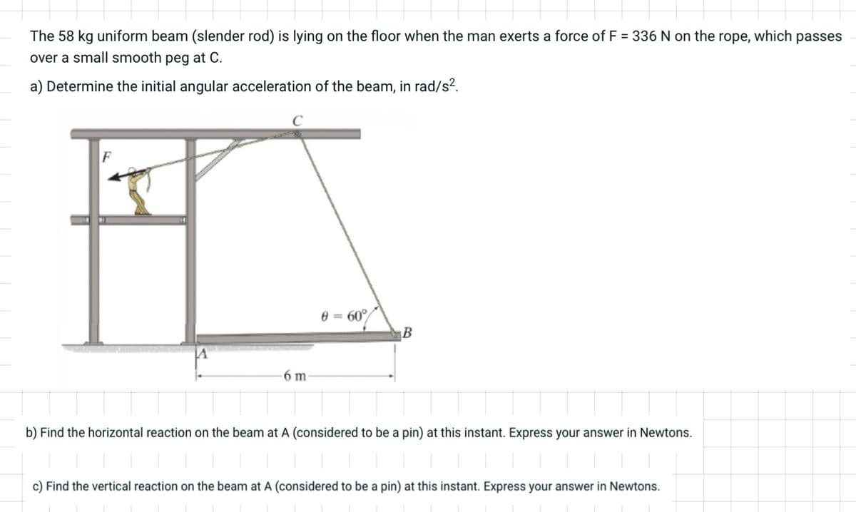 The 58 kg uniform beam (slender rod) is lying on the floor when the man exerts a force of F = 336 N on the rope, which passes
over a small smooth peg at C.
a) Determine the initial angular acceleration of the beam, in rad/s².
F
6 m
8 = 60°
B
b) Find the horizontal reaction on the beam at A (considered to be a pin) at this instant. Express your answer in Newtons.
c) Find the vertical reaction on the beam at A (considered to be a pin) at this instant. Express your answer in Newtons.