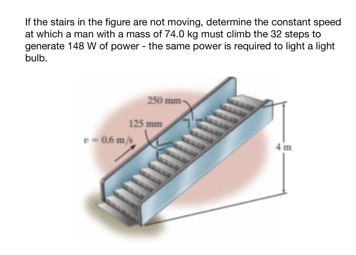If the stairs in the figure are not moving, determine the constant speed
at which a man with a mass of 74.0 kg must climb the 32 steps to
generate 148 W of power - the same power is required to light a light
bulb.
250 mm
125 mm
v=0.6 m/s
100
4 m