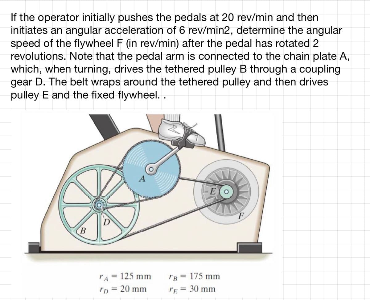 If the operator initially pushes the pedals at 20 rev/min and then
initiates an angular acceleration of 6 rev/min2, determine the angular
speed of the flywheel F (in rev/min) after the pedal has rotated 2
revolutions. Note that the pedal arm is connected to the chain plate A,
which, when turning, drives the tethered pulley B through a coupling
gear D. The belt wraps around the tethered pulley and then drives
pulley E and the fixed flywheel. .
B
D
"A = 125 mm
"D = 20 mm
"B = 175 mm
"E = 30 mm
F
