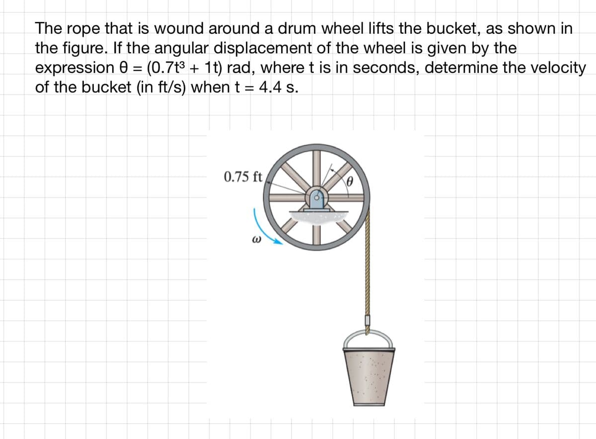 The rope that is wound around a drum wheel lifts the bucket, as shown in
the figure. If the angular displacement of the wheel is given by the
expression 0 = (0.7t³ + 1t) rad, where t is in seconds, determine the velocity
of the bucket (in ft/s) when t
4.4 s.
=
0.75 ft