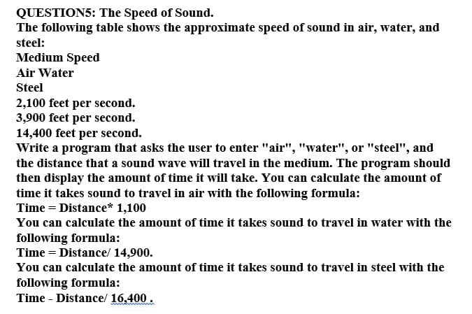 QUESTION5: The Speed of Sound.
The following table shows the approximate speed of sound in air, water, and
steel:
Medium Speed
Air Water
Steel
2,100 feet per second.
3,900 feet per second.
14,400 feet per second.
Write a program that asks the user to enter "air", "water", or "steel", and
the distance that a sound wave will travel in the medium. The program should
then display the amount of time it will take. You can calculate the amount of
time it takes sound to travel in air with the following formula:
Time = Distance* 1,100
You can calculate the amount of time it takes sound to travel in water with the
following formula:
Time = Distance/ 14,900.
You can calculate the amount of time it takes sound to travel in steel with the
following formula:
Time - Distance/ 16.400.
