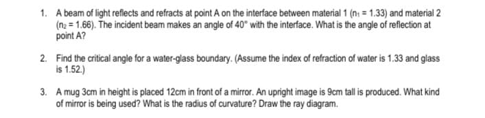 1. A beam of light reflects and refracts at point A on the interface between material 1 (n₁ = 1.33) and material 2
(n₂ = 1.66). The incident beam makes an angle of 40° with the interface. What is the angle of reflection at
point A?
2. Find the critical angle for a water-glass boundary. (Assume the index of refraction of water is 1.33 and glass
is 1.52.)
3. A mug 3cm in height is placed 12cm in front of a mirror. An upright image is 9cm tall is produced. What kind
of mirror is being used? What is the radius of curvature? Draw the ray diagram.