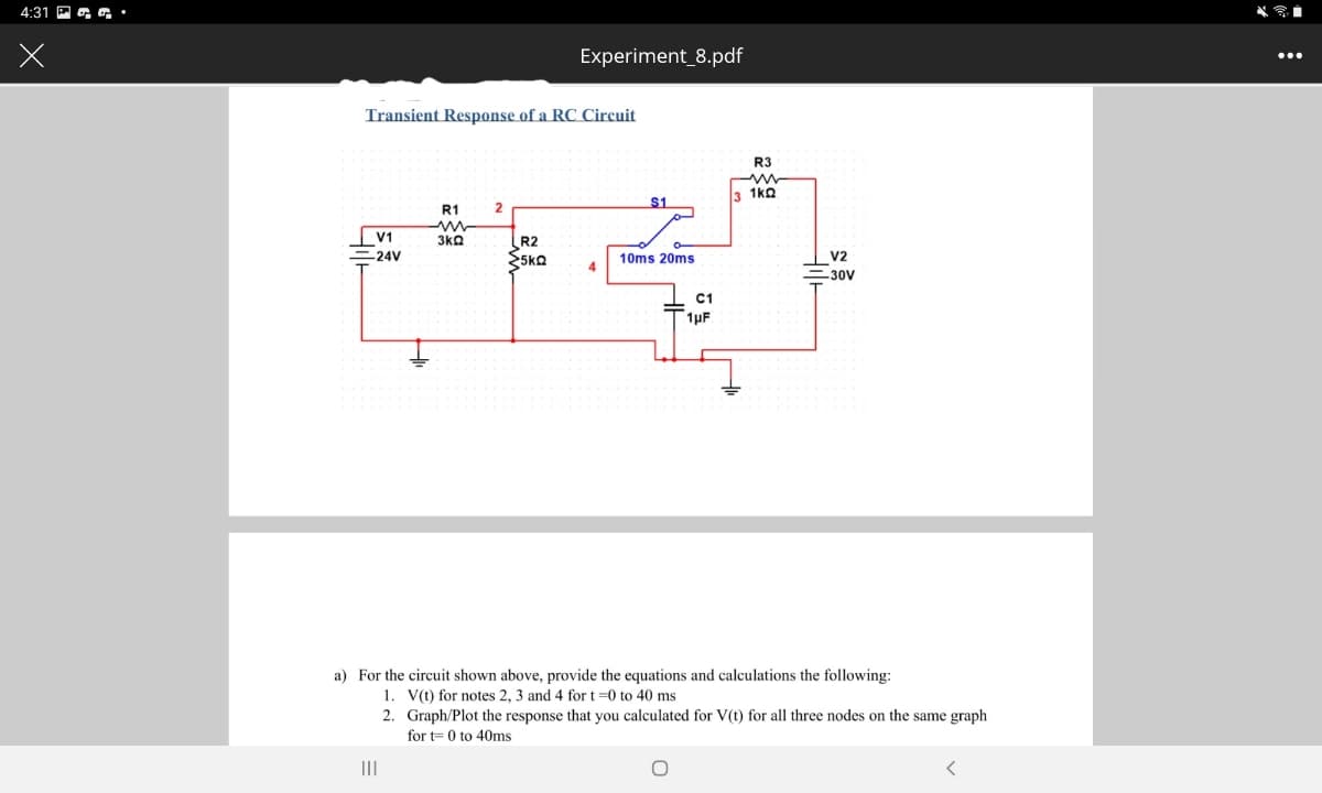 4:31 P a a•
Experiment_8.pdf
...
Transient Response of a RC Circuit
R3
1kQ
S1
R1
V1
3kQ
R2
-24V
10ms 20ms
V2
=30V
C1
1µF
a) For the circuit shown above, provide the equations and calculations the following:
1. V(t) for notes 2, 3 and 4 for t =0 to 40 ms
2. Graph/Plot the response that you calculated for V(t) for all three nodes on the same graph
for t= 0 to 40ms
