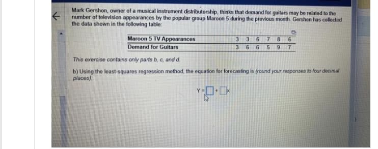 Mark Gershon, owner of a musical instrument distributorship, thinks that demand for guitars may be related to the
number of television appearances by the popular group Maroon 5 during the previous month. Gershon has collected
the data shown in the following table
Maroon 5 TV Appearances
Demand for Guitars
3 3
3 6 6
6 7 8 6
5 9 7
-0.0
This exercise contains only parts b, c, and d.
b) Using the least-squares regression method, the equation for forecasting is (round your responses to four decimal
places):