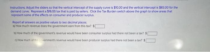 Instructions: Adjust the sliders so that the vertical intercept of the supply curve is $10.00 and the vertical intercept is $83.00 for the
demand curve. Represent a $16.00 tax that is paid by sellers. Click the Tax Burden switch above the graph to show areas that
represent some of the effects on consumer and producer surplus.
Report all answers as positive values to two decimal places.
a) How much revenue does the government earn from this tax? $1
b) How much of the government's revenue would have been consumer surplus had there not been a tax? $
c) How much of the government's revenue would have been producer surplus had there not been a tax? $
