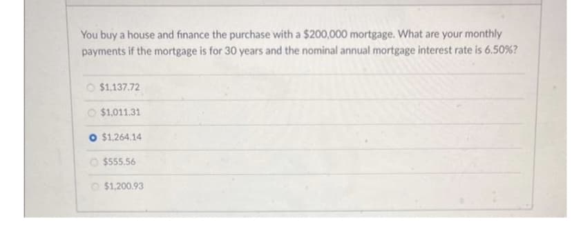 You buy a house and finance the purchase with a $200,000 mortgage. What are your monthly
payments if the mortgage is for 30 years and the nominal annual mortgage interest rate is 6.50%?
O $1,137.72
$1,011.31
O $1,264.14
$555.56
$1,200.93