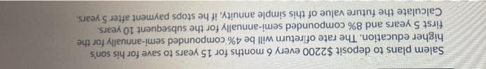 Salem plans to deposit $2200 every 6 months for 15 years to save for his son's
higher education. The rate of return will be 4% compounded semi-annually for the
first 5 years and 8% compounded semi-annually for the subsequent 10 years.
Calculate the future value of this simple annuity, if he stops payment after 5 years.
