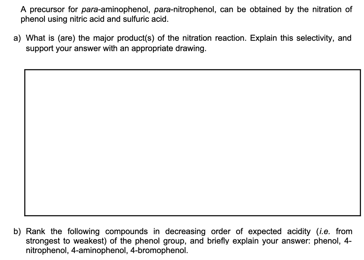 A precursor for para-aminophenol, para-nitrophenol, can be obtained by the nitration of
phenol using nitric acid and sulfuric acid.
a) What is (are) the major product(s) of the nitration reaction. Explain this selectivity, and
support your answer with an appropriate drawing.
b) Rank the following compounds in decreasing order of expected acidity (i.e. from
strongest to weakest) of the phenol group, and briefly explain your answer: phenol, 4-
nitrophenol, 4-aminophenol, 4-bromophenol.
