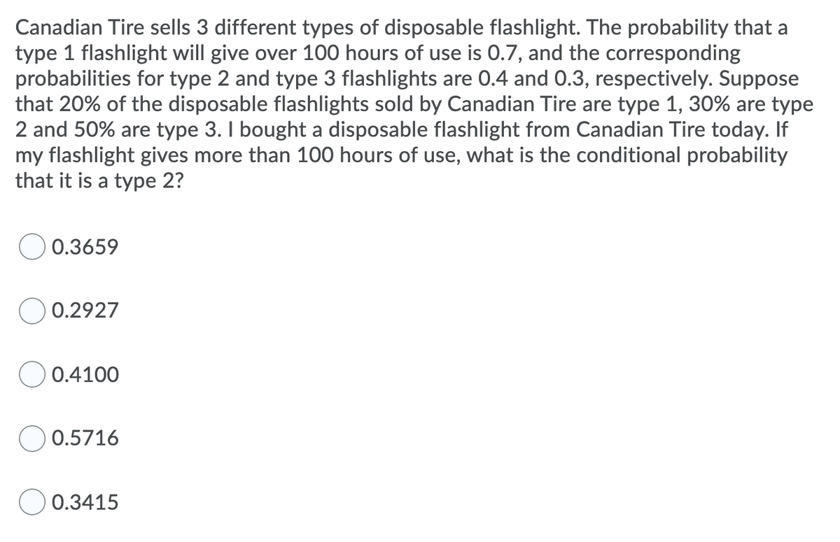 Canadian Tire sells 3 different types of disposable flashlight. The probability that a
type 1 flashlight will give over 100 hours of use is 0.7, and the corresponding
probabilities for type 2 and type 3 flashlights are 0.4 and 0.3, respectively. Suppose
that 20% of the disposable flashlights sold by Canadian Tire are type 1, 30% are type
2 and 50% are type 3. I bought a disposable flashlight from Canadian Tire today. If
my flashlight gives more than 100 hours of use, what is the conditional probability
that it is a type 2?
0.3659
0.2927
0.4100
0.5716
0.3415
