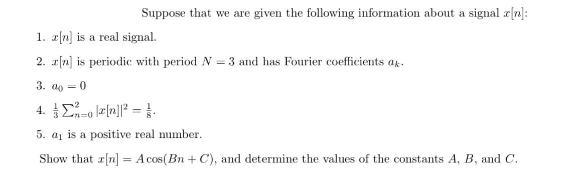 Suppose that we are given the following information about a signal a[n]:
1. x[n] is a real signal.
2. r[n] is periodic with period N = 3 and has Fourier coefficients ak.
3. ao = 0
4. E-o læ[n]]? =.
n=0
5. a1 is a positive real number.
Show that x[n]
A cos(Bn + C), and determine the values of the constants A, B, and C.
