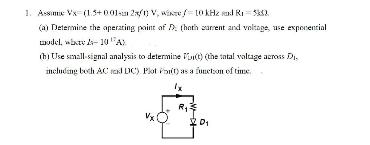 1. Assume Vx= (1.5+ 0.01sin 2лft) V, where ƒ= 10 kHz and R₁ = 5kQ.
(a) Determine the operating point of D₁ (both current and voltage, use exponential
model, where Is= 10-¹7A).
(b) Use small-signal analysis to determine VD¹(t) (the total voltage across D₁,
including both AC and DC). Plot VD1(t) as a function of time.
Ix
Vx
+
R₁
WW
D₁