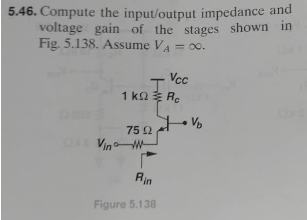 5.46. Compute the input/output impedance and
voltage gain of the stages shown in
Fig. 5.138. Assume VA = ∞0.
J
1 k Rc
75 Ω
Vino M
Vcc
Rin
Figure 5.138
Vb