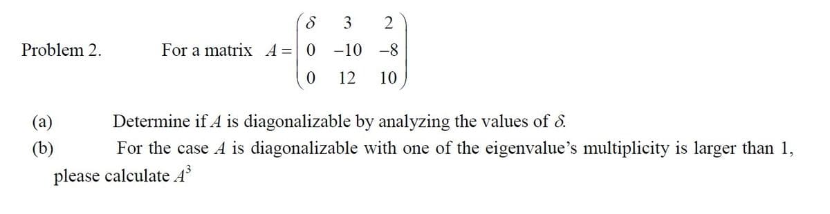 Problem 2.
3
2
-10 -8
0 12 10
(a)
8
For a matrix A = 0
Determine if A is diagonalizable by analyzing the values of 8.
For the case A is diagonalizable with one of the eigenvalue's multiplicity is larger than 1,
please calculate A³