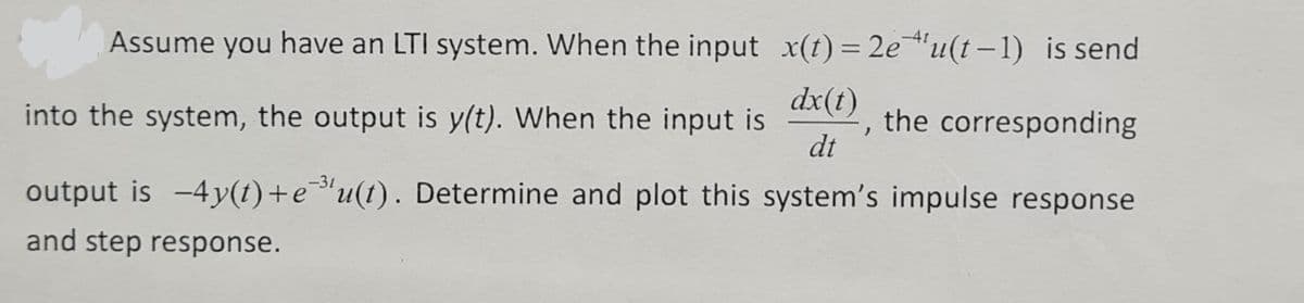 Assume you have an LTI system. When the input x(t)= 2e"u(t–1) is send
dx(1)
into the system, the output is y(t). When the input is
the corresponding
dt
output is -4y(t)+e"u(t). Determine and plot this system's impulse response
and step response.
