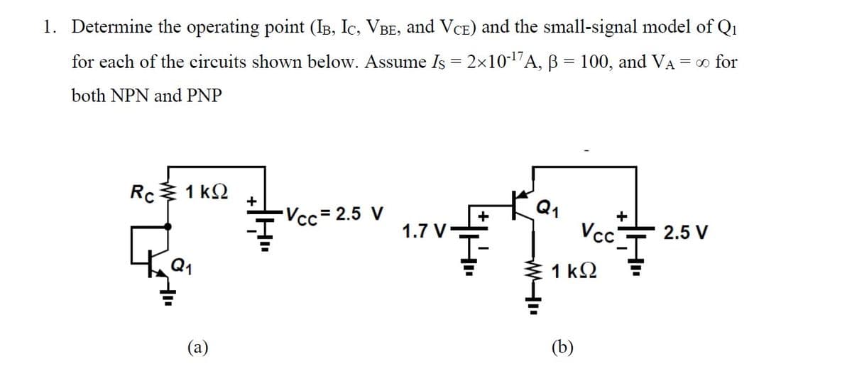 1. Determine the operating point (I³, Ic, VBE, and VCE) and the small-signal model of Q₁1
for each of the circuits shown below. Assume Is = 2×10-¹7A, ß = 100, and VA = ∞ for
both NPN and PNP
Rc1kQ
(a)
+
-Vcc=2.5 V
1.7 V
Q1
+
A
1kQ
(b)
Vcc 2.5 V