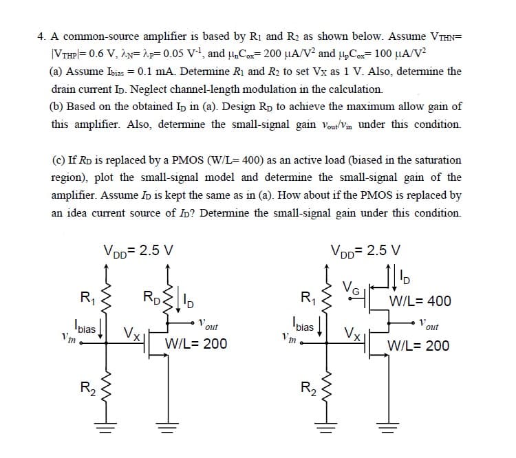4. A common-source amplifier is based by R₁ and R₂ as shown below. Assume VTHN=
|VTHP|= 0.6 V, AN=2p= 0.05 V-¹, and unCox= 200 μA/V² and upCox= 100 μA/V²
(a) Assume Ibias = 0.1 mA. Determine R₁ and R₂ to set Vx as 1 V. Also, determine the
drain current ID. Neglect channel-length modulation in the calculation.
(b) Based on the obtained Ip in (a). Design Rp to achieve the maximum allow gain of
this amplifier. Also, determine the small-signal gain Vout/Vin under this condition.
(c) If RD is replaced by a PMOS (W/L= 400) as an active load (biased in the saturation
region), plot the small-signal model and determine the small-signal gain of the
amplifier. Assume ID is kept the same as in (a). How about if the PMOS is replaced by
an idea current source of ID? Determine the small-signal gain under this condition.
VDD= 2.5 V
Vin
R₁
bias
R₂
RD
VX||
ID
out
W/L= 200
R₁
Ibias
Vino
R₂
VDD= 2.5 V
m
voll
_%
W/L= 400
Vout
W/L= 200