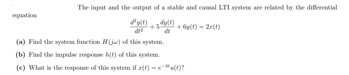 The input and the output of a stable and causal LTI system are related by the differential
equation
dy(t)
dt2
+ 5
dt
dy(t)
+ 6y(t) = 2x(t)
(a) Find the system function H(jw) of this system.
(b) Find the impulse response h(t) of this system.
(c) What is the response of this system if x(t)
= e-4u(t)?
