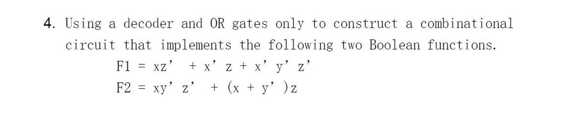 4. Using a decoder and OR gates only to construct a combinational
circuit that implements the following two Boolean functions.
F1
=
XZ' + x'z + x y Z
F2 = xy' z' + (x + y' ) z
