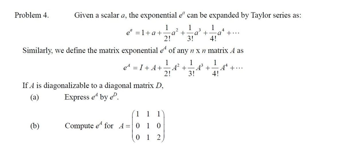 Problem 4.
Given a scalar a, the exponential eº can be expanded by Taylor series as:
1
1
1
2
eª = 1+ a + a + a + ·a +...
2!
3!
4!
Similarly, we define the matrix exponential e
of any n x n matrix A as
1 1
1
e¹ = I + A+ A¹² + A³ + At +...
2!
3!
4!
(b)
If A is diagonalizable to a diagonal matrix D,
(a)
Express e¹ by P.
1 1 1
CH
0
0 1
2
Compute e for A=0