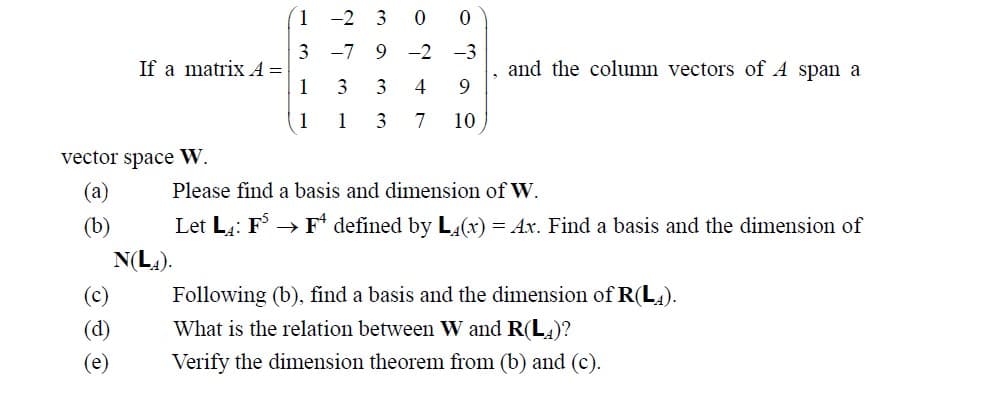 If a matrix A =
vector space W.
(a)
(b)
(c)
(d)
(e)
1
3
1
1
2 3 00
-7 9 -2 -3
3
3
1 3
4 9
7 10
and the column vectors of A span a
Please find a basis and dimension of W.
Let LA: FS → F defined by L4(x) = Ax. Find a basis and the dimension of
N(LA).
Following (b), find a basis and the dimension of R(LA).
What is the relation between W and R(LA)?
Verify the dimension theorem from (b) and (c).