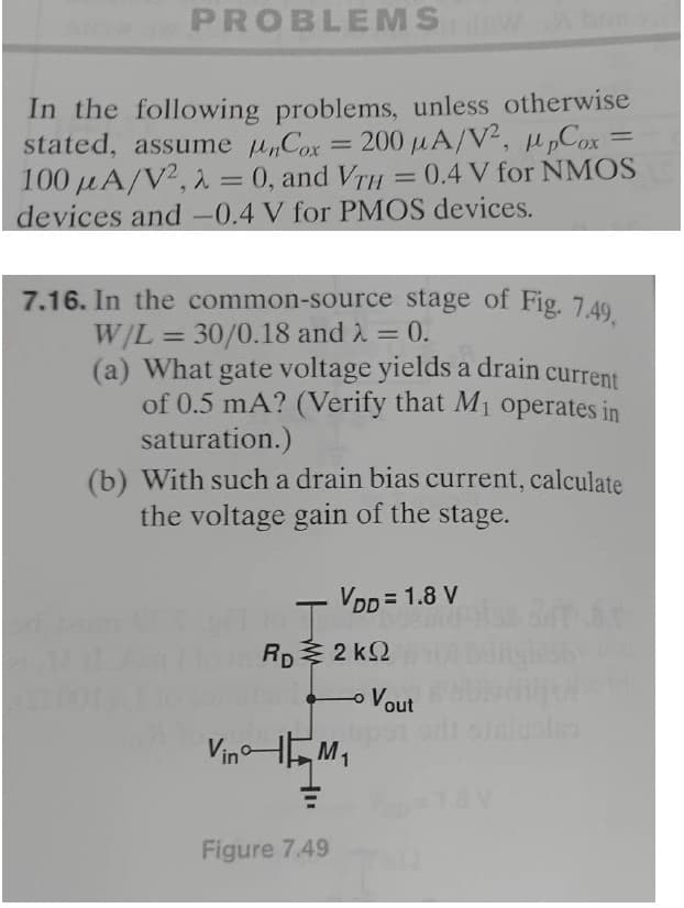 PROBLEMS W
In the following problems, unless otherwise
stated, assume Cox = 200 μA/V², ppCox
100 A/V²,2 = 0, and VTH = 0.4 V for NMOS
devices and -0.4 V for PMOS devices.
7.16. In the common-source stage of Fig. 7.49,
W/L = 30/0.18 and λ = 0.
(a) What gate voltage yields a drain current
of 0.5 mA? (Verify that M₁ operates in
saturation.)
(b) With such a drain bias current, calculate
the voltage gain of the stage.
VDD = 1.8 V
I
Rp2kQ
Vout مـه
=
VinM₁
Figure 7.49