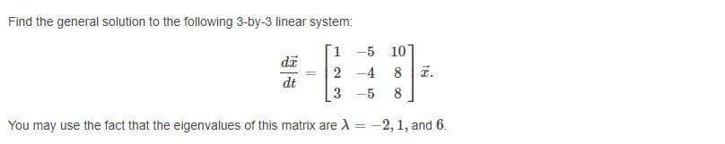 Find the general solution to the following 3-by-3 linear system:
1 -5 10]
2 -4
8
T.
dt
3
-5
8
You may use the fact that the eigenvalues of this matrix are A = -2, 1, and 6.
