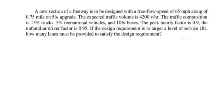 A new section of a freeway is to be designed with a free-flow-speed of 65 mph along of
0.75 mile on 5% upgrade. The expected traffic volume is 4200 v/hr. The traffic composition
is 15% trucks, 5% recreational vehicles, and 10% buses. The peak hourly factor is 0.9, the
unfamiliar driver factor is 0.95. If the design requirement is to target a level of service (B),
how many lanes must be provided to satisfy the design requirement?
