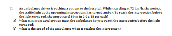 An ambulance driver is rushing a patient to the hospital. While traveling at 72 km/h, she notices
the traffic light at the upcoming intersections has turned amber. To reach the intersection before
the light turns red, she must travel 50 m in 2.0 s. (5 pts each)
a) What minimum acceleration must the ambulance have to reach the intersection before the light
II.
turns red?
b) What is the speed of the ambulance when it reaches the intersection?
