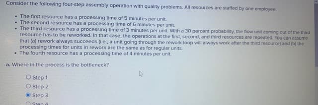 Consider the following four-step assembly operation with quality problems. All resources are staffed by one employee.
. The first resource has a processing time of 5 minutes per unit.
. The second resource has a processing time of 6 minutes per unit.
. The third resource has a processing time of 3 minutes per unit. With a 30 percent probability, the flow unit coming out of the third
resource has to be reworked. In that case, the operations at the first, second, and third resources are repeated. You can assume
that (a) rework always succeeds (.e., a unit going through the rework loop will always work after the third resource) and (b) the
processing times for units in rework are the same as for regular units.
• The fourth resource has a processing time of 4 minutes per unit.
a. Where in the process is the bottleneck?
O Step 1
O Step 2
Step 3
Sten 4