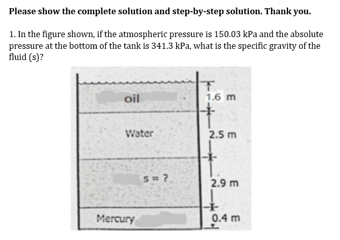 Please show the complete solution and step-by-step solution. Thank you.
1. In the figure shown, if the atmospheric pressure is 150.03 kPa and the absolute
pressure at the bottom of the tank is 341.3 kPa, what is the specific gravity of the
fluid (s)?
oil
1.6 m
Water
2.5 m
S= ?
2.9 m
Mercury
0.4 m
