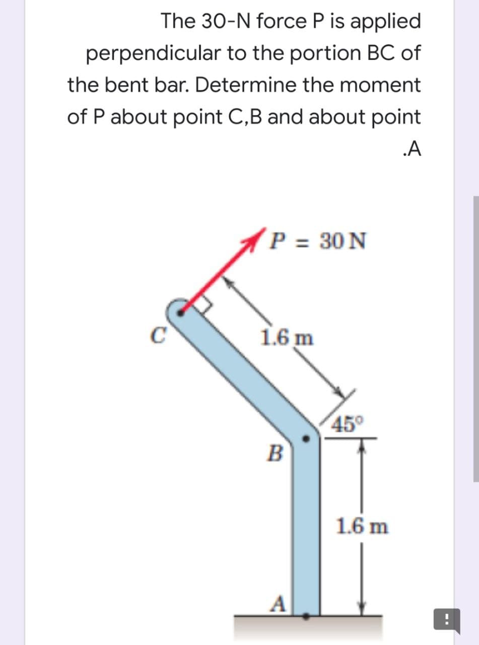 The 30-N force P is applied
perpendicular to the portion BC of
the bent bar. Determine the moment
of P about point C,B and about point
.A
P = 30 N
1.6 m
45°
B
1.6 m
