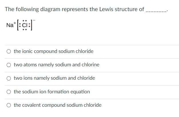 The following diagram represents the Lewis structure of
Na : Ci
the ionic compound sodium chloride
two atoms namely sodium and chlorine
O two ions namely sodium and chloride
the sodium ion formation equation
the covalent compound sodium chloride