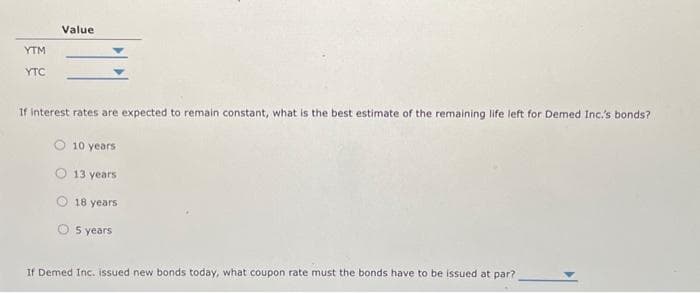 YTM
YTC
Value
If interest rates are expected to remain constant, what is the best estimate of the remaining life left for Demed Inc.'s bonds?
10 years
O 13 years
18 years
O 5 years
If Demed Inc. issued new bonds today, what coupon rate must the bonds have to be issued at par?