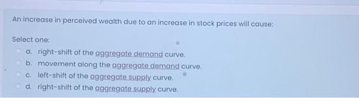 An increase in perceived wealth due to an increase in stock prices will cause:
Select one:
a. right-shift of the aggregate demand curve.
b. movement along the aggregate demand curve.
c. left-shift of the aggregate supply curve.
d. right-shift of the aggregate supply curve.