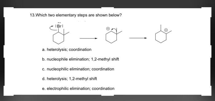 13. Which two elementary steps are shown below?
:Br:
a. heterolysis; coordination.
b. nucleophile elimination; 1,2-methyl shift
c. nucleophilic elimination; coordination
d. heterolysis; 1,2-methyl shift
e. electrophilic elimination; coordination