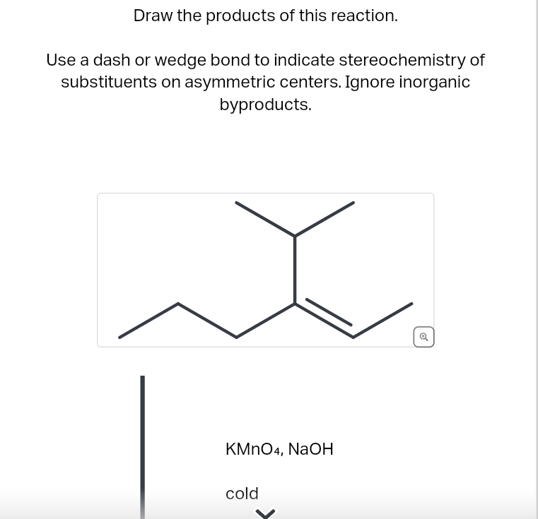Draw the products of this reaction.
Use a dash or wedge bond to indicate stereochemistry of
substituents on asymmetric centers. Ignore inorganic
byproducts.
KMnO4, NaOH
cold
Q