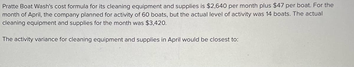 Pratte Boat Wash's cost formula for its cleaning equipment and supplies is $2,640 per month plus $47 per boat. For the
month of April, the company planned for activity of 60 boats, but the actual level of activity was 14 boats. The actual
cleaning equipment and supplies for the month was $3,420.
The activity variance for cleaning equipment and supplies in April would be closest to:
