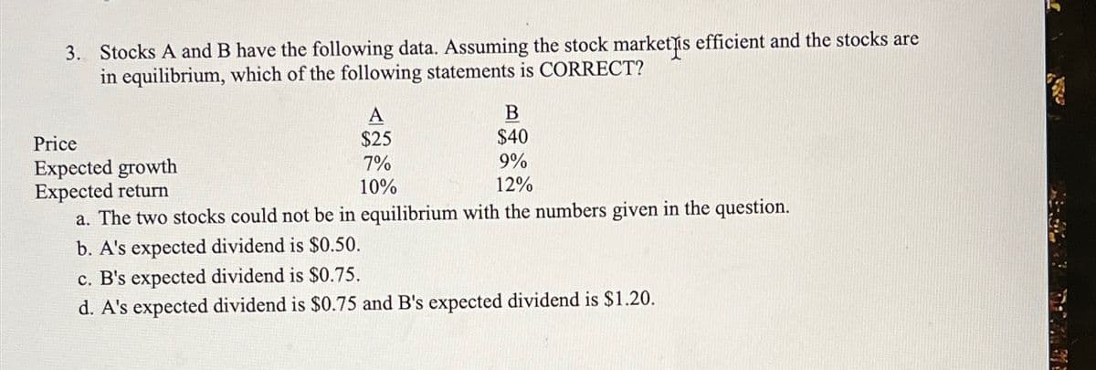 3. Stocks A and B have the following data. Assuming the stock market is efficient and the stocks are
in equilibrium, which of the following statements is CORRECT?
Price
A
B
$25
$40
7%
10%
9%
12%
a. The two stocks could not be in equilibrium with the numbers given in the question.
Expected growth
Expected return
b. A's expected dividend is $0.50.
c. B's expected dividend is $0.75.
d. A's expected dividend is $0.75 and B's expected dividend is $1.20.
T