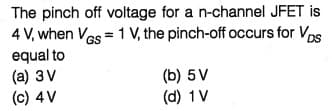 The pinch off voltage for a n-channel JFET is
4 V, when Vos = 1 V, the pinch-off occurs for Vps
equal to
(a) 3V
(c) 4V
GS
DS
(b) 5V
(d) 1V
