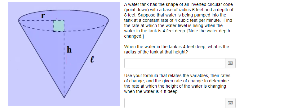 A water tank has the shape of an inverted circular cone
(point down) with a base of radius 6 feet and a depth of
8 feet. Suppose that water is being pumped into the
tank at a constant rate of 4 cubic feet per minute. Find
the rate at which the water level is rising when the
water in the tank is 4 feet deep. [Note the water depth
changed.]
r
When the water in the tank is 4 feet deep, what is the
radius of the tank at that height?
Use your formula that relates the variables, their rates
of change, and the given rate of change to determine
the rate at which the height of the water is changing
when the water is 4 ft deep.
